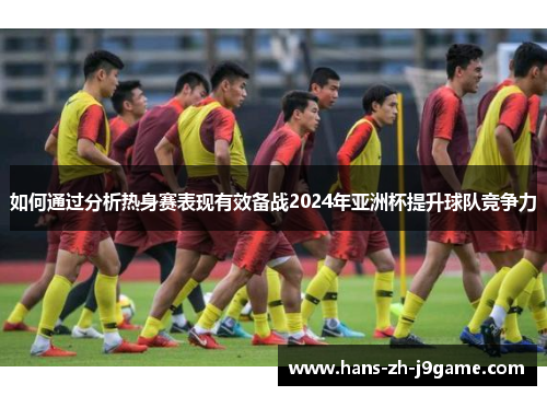 如何通过分析热身赛表现有效备战2024年亚洲杯提升球队竞争力