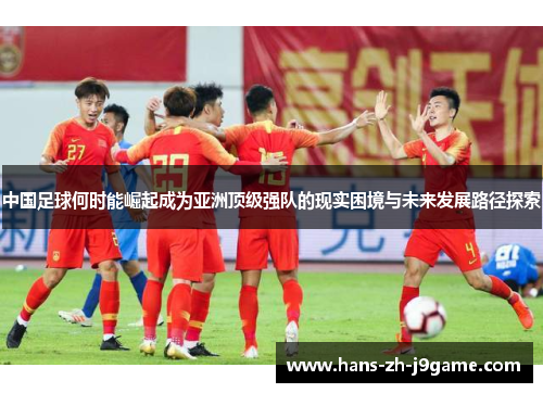中国足球何时能崛起成为亚洲顶级强队的现实困境与未来发展路径探索 中国足球何时能崛起成为亚洲顶级强队的现实困境与未来发展路径探索