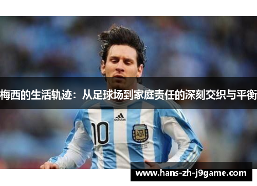 梅西的生活轨迹：从足球场到家庭责任的深刻交织与平衡