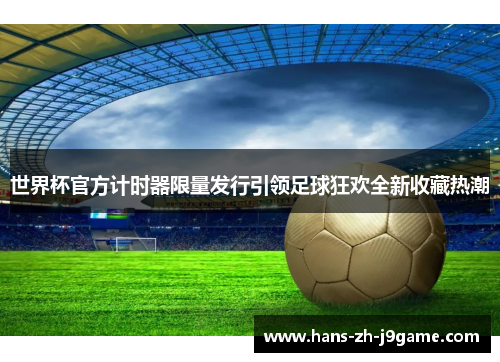 世界杯官方计时器限量发行引领足球狂欢全新收藏热潮 世界杯官方计时器限量发行引领足球狂欢全新收藏热潮