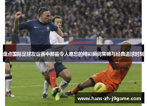 盘点国际足球友谊赛中那些令人难忘的精彩瞬间集锦与经典进球时刻