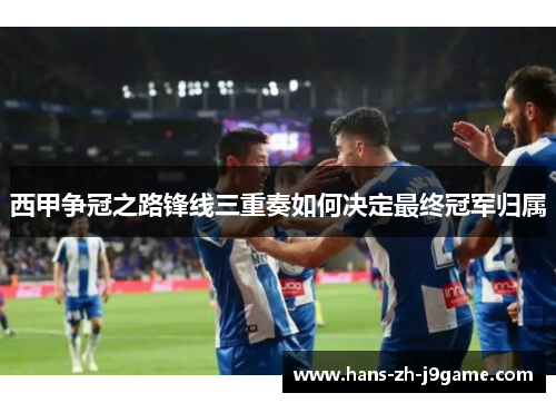 西甲争冠之路锋线三重奏如何决定最终冠军归属